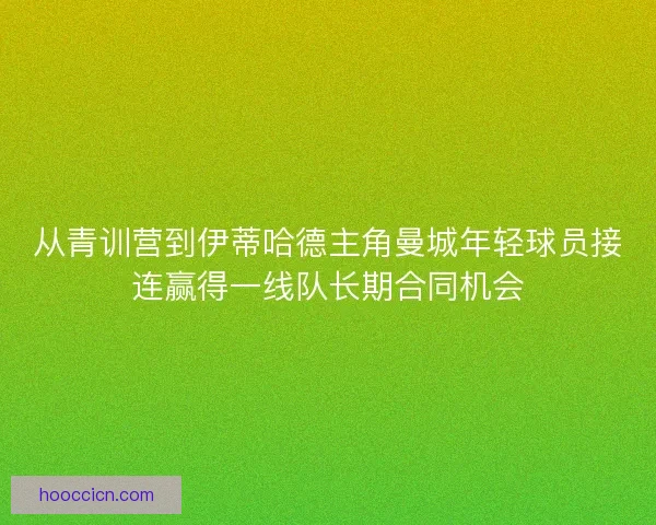 从青训营到伊蒂哈德主角曼城年轻球员接连赢得一线队长期合同机会